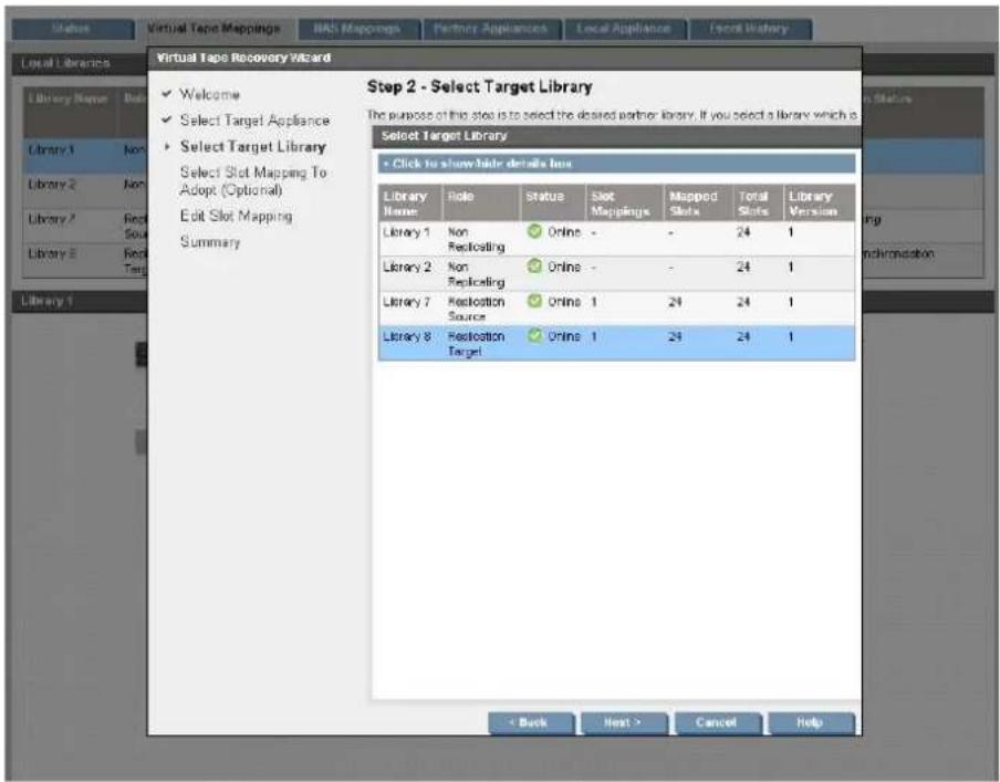 Step 2 - Select Target Library The purpose of this slot is to select the desired partner library. If you select a library which is Select Target Library + Click to show hide details box Library Name Role Status Slot Mappings Mapped Slots Total Slots Library Version Library 1 Non Replicating Online - - 24 1 Library 2 Non Replicating Online - - 24 1 Library 7 Restoration Source Online 1 24 24 1 Library 8 Restoration Target Online 1 24 24 1 < Back Next > Cancel Help
