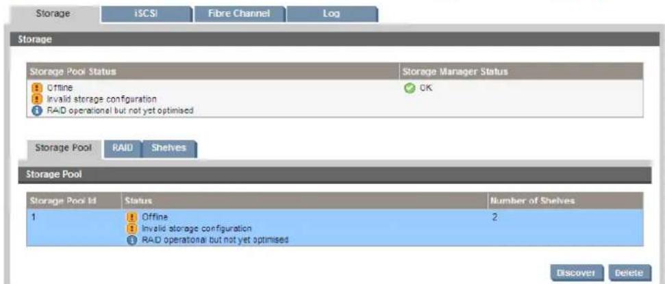 Storage iSCSI Fibre Channel Log Storage Storage Pool Status Storage Manager Status Offline OK Invalid storage configuration RAID operational but not yet optimised Storage Pool RAID Shelves Storage Pool Storage Pool Id Status Number of Shelves 1 Offline 2 Invalid storage configuration RAID operational but not yet optimised Discover Delete