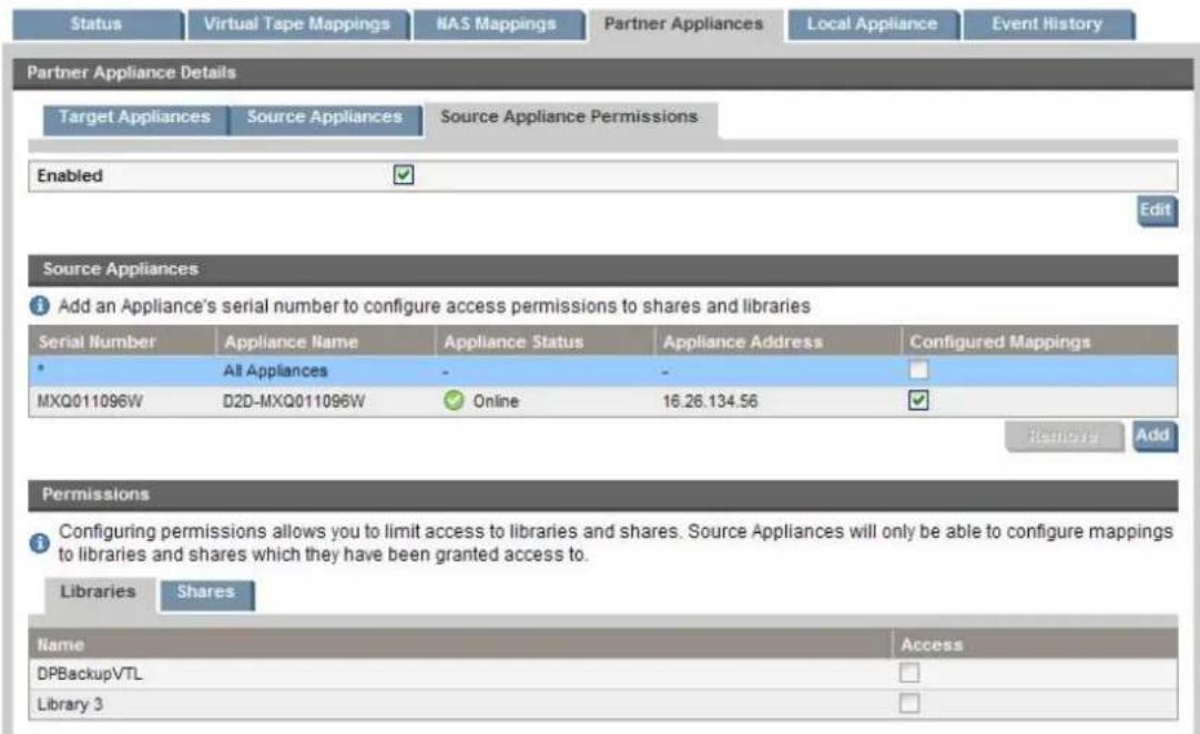 Status Virtual Tape Mappings NAS Mappings Partner Appliances Local Appliance Event History Partner Appliance Details Target Appliances Source Appliances Source Appliance Permissions Enabled Edit Source Appliances Add an Appliance's serial number to configure access permissions to shares and libraries Serial Number Appliance Name Appliance Status Appliance Address Configured Mappings All Appliances - - MXQ011096W D2D-MXQ011096W Online 16.26.134.56 Remove Add Permissions Configuring permissions allows you to limit access to libraries and shares. Source Appliances will only be able to configure mappings to libraries and shares which they have been granted access to. Libraries Shares Name Access DPBackupVTL Library 3