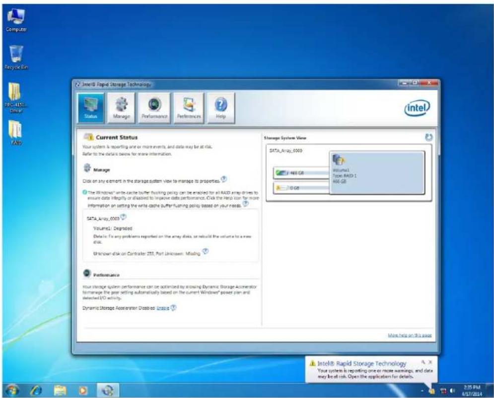 Intel® Rapid Storage Technology Status Manage Performance Preferences Help Current Status Your system is reporting one or more events, and data may be at risk. Refer to the details below for more information. Manage Click on any element in the storage system view to manage its properties. The Windows' write-cache buffer flushing policy can be enabled for all RAID array drives to ensure data integrity or disabled to improve data performance. Click the Help can for more information on setting the write cache buffer flushing policy based on your needs. SATA_Array_0003 Volume1: Degraded Data is: To any problems reported on the array disks, or rebuild the volume to a new disk. Unknown disk on Contrater 2SS, Port Unknown: Missing. Performance your storage system performance can be optimized by allowing Dynamic Storage Accelerator to manage the peer setting automatically based on the current Windows' power plan and detected I/O activity. Dynamic Storage Acceleration Disabled License Storage System View SATA_Array_0003 Volume1 Type RAID 1 466 GB 0 GB More help on this task Intel® Rapid Storage Technology Your system is reporting one or more warnings, and data may be at risk. Open the application for details. 2:35 PM 4/17/2014