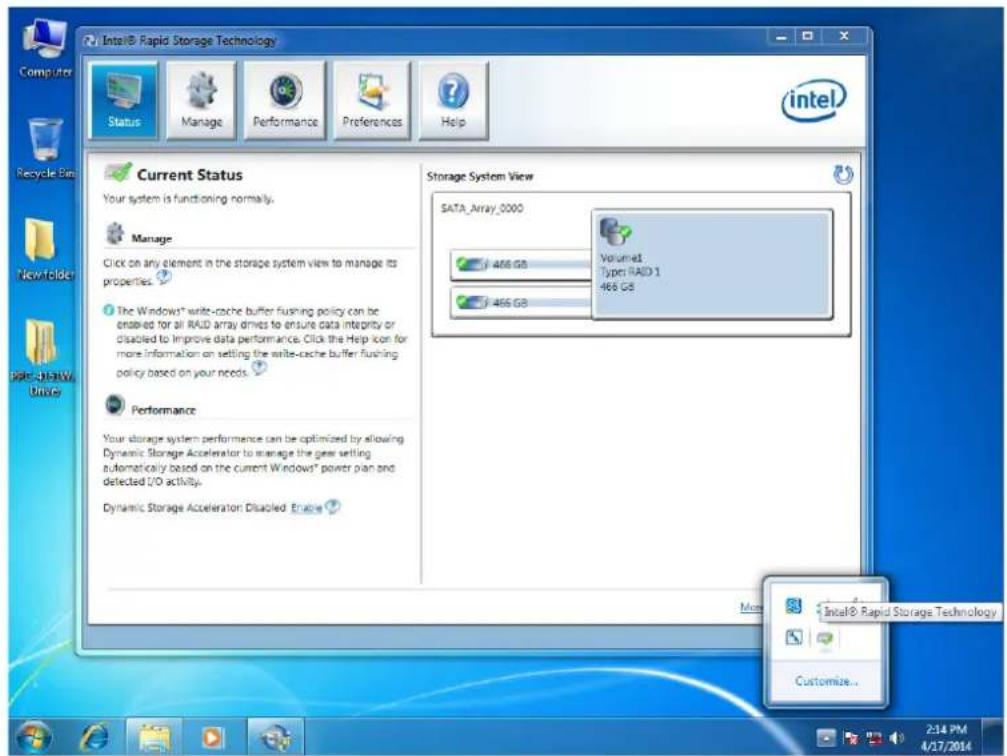 Intel® Rapid Storage Technology Status Manage Performance Preferences Help intel Current Status Your system is functioning normally. Manage Click on any element in the storage system view to manage its properties. The Windows® write-cache buffer flushing policy can be ordered for all RAID array drives to ensure data integrity or disabled to improve data performance. Click the Help icon for more information on setting the write-cache buffer flushing policy based on your needs. Performance Your storage system performance can be optimized by allowing Dynamic Storage Accelerator to manage the gear setting automatically based on the current Windows® power plan and detected I/O activity. Dynamic Storage Accelerator Disabled Enable Storage System View SATA_Array_0000 466 GB Volume1 Type RAID 1 466 GB Performance More Intel® Rapid Storage Technology Customize... 2:14 PM 4/17/2014
