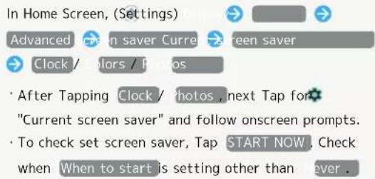 In Home Screen, (Settings) Advanced Current saver Current saver Clock / Colors / Photos • After Tapping Clock / Photos , next Tap for "Current screen saver" and follow onscreen prompts. • To check set screen saver, Tap START NOW . Check when When to start is setting other than ever .