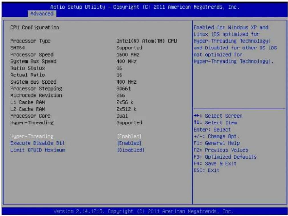 Aptio Setup Utility - Copyright (C) 2011 American Megatrends, Inc. Advanced CPU Configuration Processor Type Intel(R) Atom(TM) CPU EMT64 Supported Processor Speed 1600 MHz System Bus Speed 400 MHz Ratio Status 16 Actual Ratio 16 System Bus Speed 400 MHz Processor Stepping 30661 Microcode Revision 266 L1 Cache RAM 2x56 k L2 Cache RAM 2x512 k Processor Core Dual Hyper-Threading Supported Hyper-Threading [Enabled] Execute Disable Bit [Enabled] Limit CPUID Maximum [Disabled] Enabled for Windows XP and Linux (OS optimized for Hyper-Threading Technology) and Disabled for other OS (OS not optimized for Hyper-Threading Technology). +: Select Screen ↑↓: Select Item Enter: Select +/-: Change Opt. F1: General Help F2: Previous Values F3: Optimized Defaults F4: Save & Exit ESC: Exit Version 2.14.1219. Copyright (C) 2011 American Megatrends, Inc.