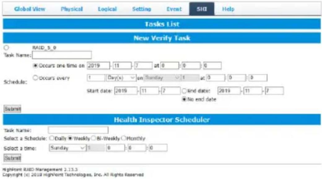 Global View Physical Logical Setting Event SHI Help Tasks List New Verify Task ○ RAID_5_0 Task Name: ● Occurs one time on 2019 - 11 - 7 at 0 : 0 : 6 Schedule: ○ Occurs every 1 Day(s) ▼ on Sunday ▼ 1 at 0 : 0 : 8 Start date: 2019 - 11 - 7 ○ End date: 2019 - 11 - 7 ■ No end date Submit Health Inspector Scheduler Task Name: Select a Schedule: ○Daily ▼Weekly ○Bi-Weekly ○Monthly Select a time: Sunday ▼ 1 0 : 6 : 0 Submit HighPoint RAID Management 2.13.3 Copyright [c] 2019 HighPoint Technologies, Inc. All Rights Reserved
