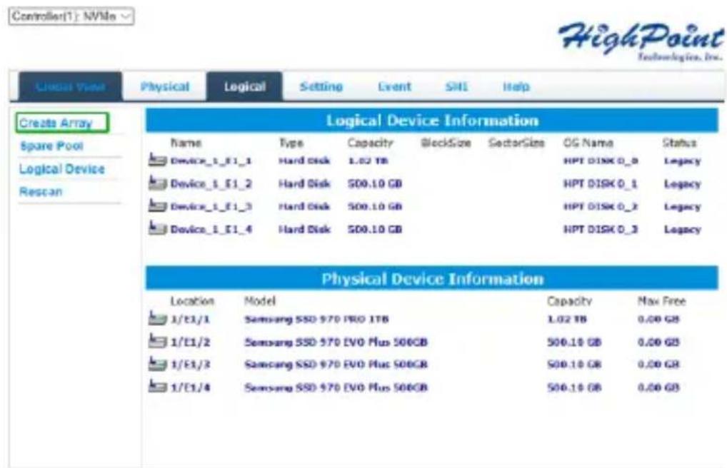Controller(1): NVMe HighPoint Technologies, Inc. Created View Physical Logical Setting Event SHI Help Create Array Spare Pool Logical Device Rescan Logical Device Information Name Type Capacity BlockSize SectorSize OG Name Status Device_1_E1_1 Hard Disk 1.02 TB HPT DISK 0_0 Legacy Device_1_E1_2 Hard Disk $00.10 GB HPT DISK 0_1 Legacy Device_1_E1_3 Hard Disk $00.10 GB HPT DISK 0_2 Legacy Device_1_E1_4 Hard Disk $00.10 GB HPT DISK 0_3 Legacy Physical Device Information Location Model Capacity Max Free 1/E1/1 Samsung SSD 970 PRO 1TB 1.02 TB 0.00 GB 1/E1/2 Samsung SSD 970 EVO Plus 500GB 500.10 GB 0.00 GB 1/E1/3 Samsung SSD 970 EVO Plus 500GB 500.10 GB 0.00 GB 1/E1/4 Samsung SSD 970 EVO Plus 500GB 500.10 GB 0.00 GB