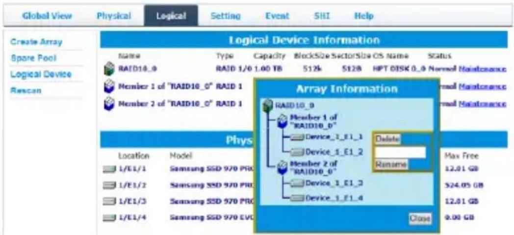 Global View Physical Logical Setting Event SHI Help Create Array Spore Pool Logical Device Rescan Logical Device Information Name Type Capacity BlockSize SectorSize CS Name Status RAID10_9 RAID 1/0 1.00 TB 512k 5128 HPT DISK 0_0 Normal Maintenance Member 1 of "RAID10_0" RAID 1 Member 2 of "RAID10_0" RAID 1 Array Information RAID10_9 Member 1 of "RAID10_0" Device_1_E1_1 Device_1_E1_2 Member 2 of "RAID10_0" Device_1_E1_3 Device_1_E1_4 Delete Rename Max Free 12.01 GB 524.05 GB 12.01 GB 9.00 GB Phys Location Model 1/E1/1 Samsung SSD 970 PRO 1/E1/2 Samsung SSD 970 PRO 1/E1/3 Samsung SSD 970 PRO 1/E1/4 Samsung SSD 970 EVC Close