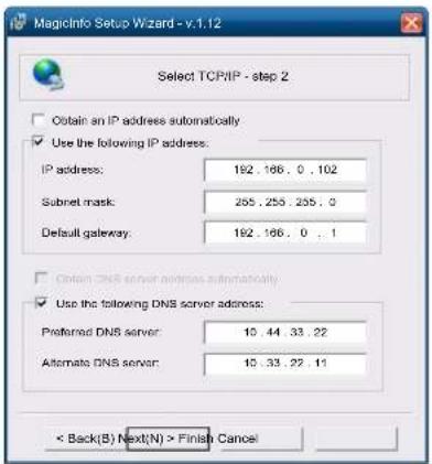 MagicInfo Setup Wizard - v.1.12 Select TCP/IP - step 2 Obtain an IP address automatically Use the following IP address: IP address: 192 . 166 . 0 . 102 Subnet mask: 255 . 255 . 255 . 0 Default gateway: 192 . 166 . 0 . 1 Obtain DNS server address automatically Use the following DNS server address: Preferred DNS server: 10 . 44 . 33 . 22 Alternate DNS server: 10 . 33 . 22 . 11 < Back(B) Next(N) > Finish Cancel