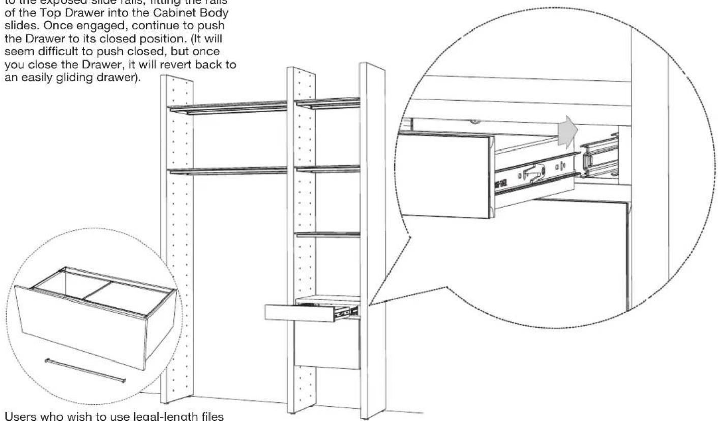 to the exposed slide rails, fitting the rail of the Top Drawer into the Cabinet Body slides. Once engaged, continue to push the Drawer to its closed position. (It will seem difficult to push closed, but once you close the Drawer, it will revert back to an easily gliding drawer). Users who wish to use legal-length files