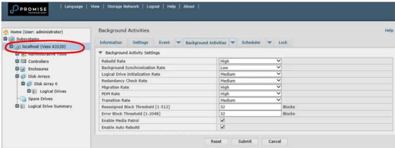 PROMISE Language View Storage Network Logout Help About | Home (User: administrator) Subsystems localhost (Vess A3120) Administrative Tools Controllers Enclosures Disk Arrays Disk Array 0 Logical Drives Spare Drives Logical Drive Summary Background Activities Help Information Settings Event Background Activities Scheduler Lock Background Activity Settings Rebuild Rate High Background Synchronization Rate Low Logical Drive Initialization Rate Medium Redundancy Check Rate Medium Migration Rate High PDM Rate High Transition Rate Medium Reassigned Block Threshold [1-512] 32 Blocks Error Block Threshold [1-2048] 32 Blocks Enable Media Patrol ✓ Enable Auto Rebuild ✓ Reset Submit Cancel