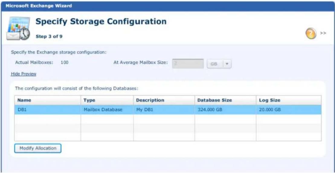 Microsoft Exchange Wizard Specify Storage Configuration Step 3 of 9 Specify the Exchange storage configuration: Actual Mailboxes: 100 At Average Mailbox Size: GB Hide Preview The configuration will consist of the following Databases: Name Type Description Database Size Log Size DB1 Mailbox Database My DB1 324,000 GB 20.000 GB Modify Allocation