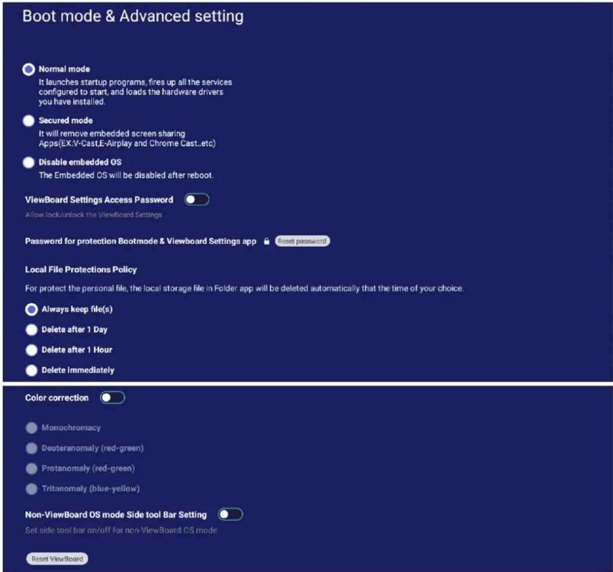 Boot mode & Advanced setting Normal mode It launches startup programs, fires up all the services configured to start, and loads the hardware drivers you have installed. Secured mode It will remove embedded screen sharing Apps(EX:V-Cast,E-Airplay and Chrome Cast...etc) Disable embedded OS The Embedded OS will be disabled after reboot. ViewBoard Settings Access Password Allow look/unlock the ViewBoard Settings Password for protection Bootmode & Viewboard Settings app Reset password Local File Protections Policy For protect the personal file, the local storage file in Folder app will be deleted automatically that the time of your choice. Always keep file(s) Delete after 1 Day Delete after 1 Hour Delete immediately Color correction Monochromacy Deuteranomaly (red-green) Protanomaly (red-green) Tritanomaly (blue-yellow) Non-ViewBoard OS mode Side tool Bar Setting Set side tool bar on/off for non-ViewBoard OS mode Reset ViewBoard