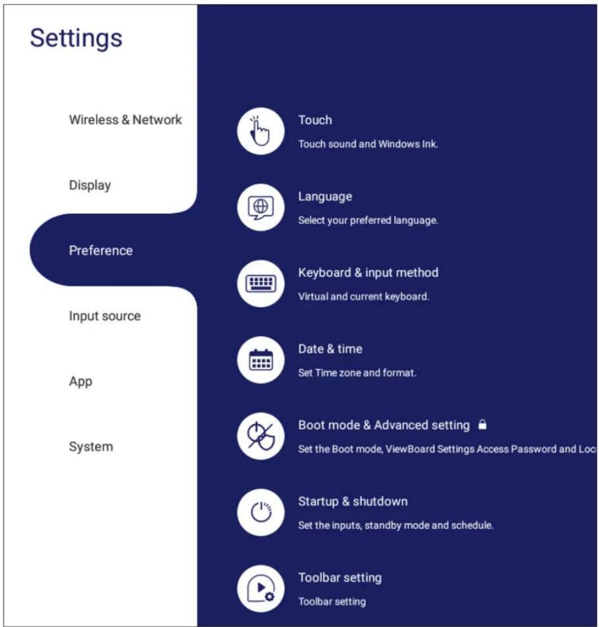Settings Wireless & Network Display Preference Input source App System Touch Touch sound and Windows Ink. Language Select your preferred language. Keyboard & input method Virtual and current keyboard. Date & time Set Time zone and format. Boot mode & Advanced setting Set the Boot mode, viewsBoard Settings Access Password and Loc Startup & shutdown Set the inputs, standby mode and schedule. Toolbar setting Toolbar setting