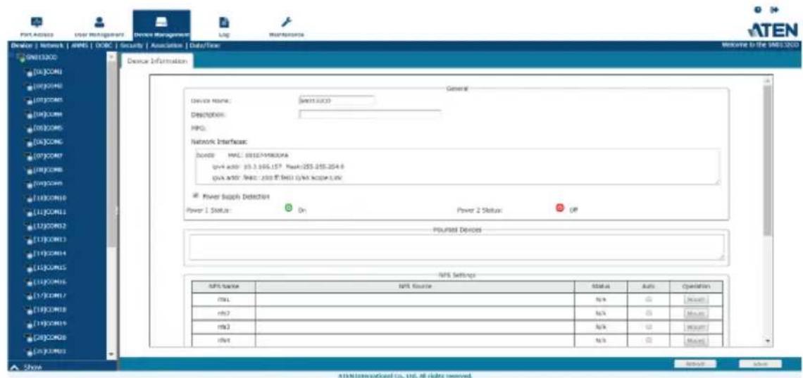 Device | Network | APPS | DOBC | Security | Association | Data/Time G013200 [06]COM1 [08]COM6 [08]COM5 [08]COM4 [08]COM5 [08]COM6 [07]COM7 [08]COM8 [08]COM9 [10]COM10 [11]COM11 [12]COM12 [13]COM13 [14]COM14 [15]COM15 [15]COM16 [17]COM17 [18]COM18 [19]COM19 [20]COM20 [20]COM21 Show Device Information General Device Name: GSS3.SUC3 Description: MPC: Network Interface: Source: MAC: 00157-M800VA qsv4 addr: 03.3.005.157, Mask:255.255.254.8 qsv4 addr: Mask: 200 @ DSS1 @ MSKAPL.LNC Power Supply Detection Power 1 Status: On Power 2 Status: Off PULFIRE Devices NPS Settings NPS Source NPS Name Status Auto Operation rml n% C# Mode1 rml7 n% C# Mode2 rml3 n% C# Mode3 rml4 n% C# Mode4 ATEN@ServiceCard Co., Ltd. All rights reserved.