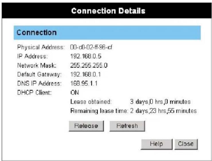 Connection Physical Address: 00-c0-02-ff.96-cf IP Address: 192.168.0.5 Network Mask: 255.255.255.0 Default Gateway: 192.168.0.1 DNS IP Address: 168.95.1.1 DHCP Client: ON Lease obtained: 3 days,0 hrs,0 minutes Remaining lease time: 2 days,23 hrs,55 minutes Release Refresh Help Close