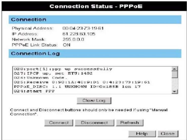 Connection Status - PPPoE Connection Physical Address: 00:04:23:73:19:61 IP Address: 61.228.60.105 Network Mask: 255.0.0.0 PPPoE Link Status: ON Connection Log 028:port[1]:ppp up successfully 027:IPCF up, set MTU:1492 026:Unknown Code. 025:Receive 0:90:1A:40:9:D1 0:4:23:73:19:61 PPPoE_DISC: 1.1 UNKNOWN ID=0x185B len 17 024:start PPP Clear Log Connect and Disconnect buttons should only be needed if using "Manual Connection". Connect Disconnect Refresh Help Close