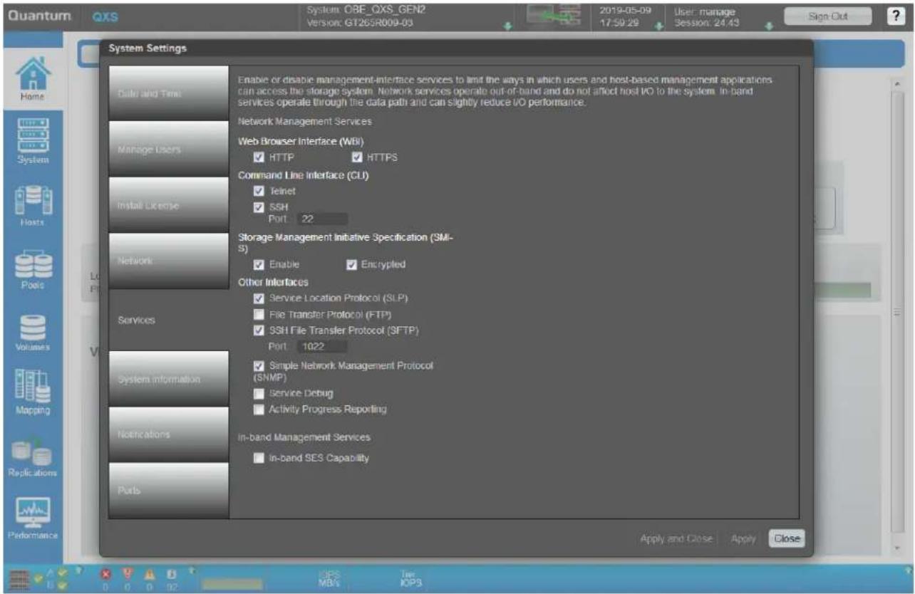 Quantum OBS System: OBE_OXS_GEN2 Version: GT265R009-03 2019-05-09 17:59:29 User: manage Session: 24:43 Sign Out System Settings Enable or disable management-interface services to limit the ways in which users and host-based management applications can access the storage system. Network services operate out-of-band and do not affect host I/O to the system. In-band services operate through the data path and can slightly reduce I/O performance. Network Management Services Web Browser Interface (WBI) ✓ HTTP ✓ HTTPS Command Line Interface (CLI) ✓ Telnet ✓ SSH Port 22 Storage Management Initiative Specification (SM- S) ✓ Enable ✓ Encrypted Other Interfaces ✓ Service Location Protocol (SLP) ■ File Transfer Protocol (FTP) ✓ SSH File Transfer Protocol (SFTP) Port 1022 ✓ Simple Network Management Protocol (SNMP) ■ Service Debug ■ Activity Progress Reporting In-band Management Services ■ In-band SES Capability Apply and Close Apply Close Data and Time Manage Users Install License Network Services System information Notifications Ports B O 0 0 02 IOPS MB/s Tie IOPS