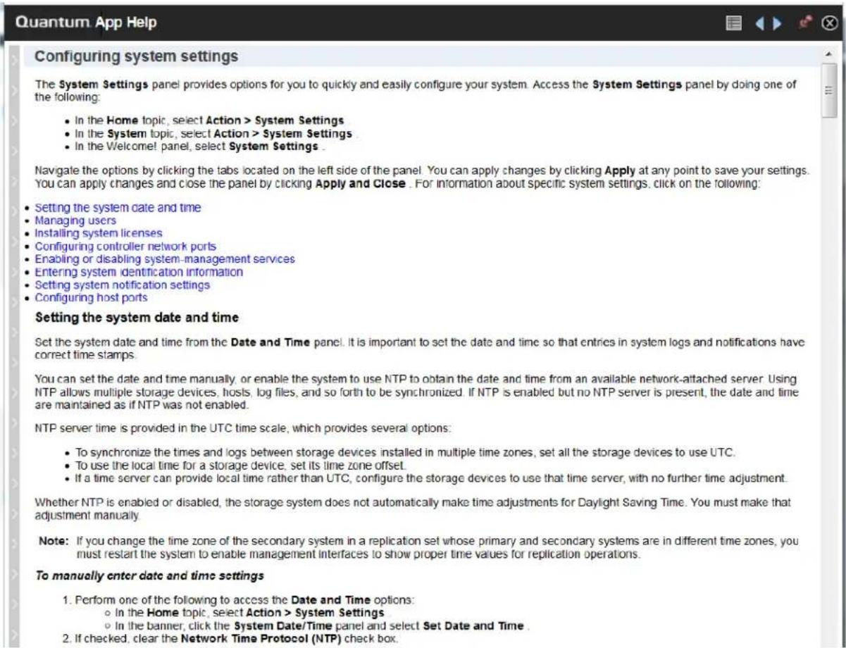Configuring system settings The System Settings panel provides options for you to quickly and easily configure your system. Access the System Settings panel by doing one of the following: • In the Home topic, select Action > System Settings • In the System topic, select Action > System Settings • In the Welcome panel, select System Settings Navigate the options by clicking the tabs located on the left side of the panel. You can apply changes by clicking Apply at any point to save your settings. You can apply changes and close the panel by clicking Apply and Close . For information about specific system settings, click on the following: • Setting the system date and time • Managing users • Installing system licenses • Configuring controller network ports • Enabling or disabling system-management services • Entering system identification information • Setting system notification settings • Configuring host ports Setting the system date and time Set the system date and time from the Date and Time panel. It is important to set the date and time so that entries in system logs and notifications have correct time stamps. You can set the date and time manually, or enable the system to use NTP to obtain the date and time from an available network-attached server. Using NTP allows multiple storage devices, hosts, log files, and so forth to be synchronized. If NTP is enabled but no NTP server is present, the date and time are maintained as if NTP was not enabled. NTP server time is provided in the UTC time scale, which provides several options: • To synchronize the times and logs between storage devices installed in multiple time zones, set all the storage devices to use UTC. • To use the local time for a storage device, set its time zone offset. • If a time server can provide local time rather than UTC, configure the storage devices to use that time server, with no further time adjustment. Whether NTP is enabled or disabled, the storage system does not automatically make time adjustments for Daylight Saving Time. You must make that adjustment manually. Note: If you change the time zone of the secondary system in a replication set whose primary and secondary systems are in different time zones, you must restart the system to enable management interfaces to show proper time values for replication operations. To manually enter date and time settings 1. Perform one of the following to access the Date and Time options: ○ In the Home topic, select Action > System Settings ○ In the banner, click the System Date/Time panel and select Set Date and Time . 2. If checked, clear the Network Time Protocol (NTP) check box.