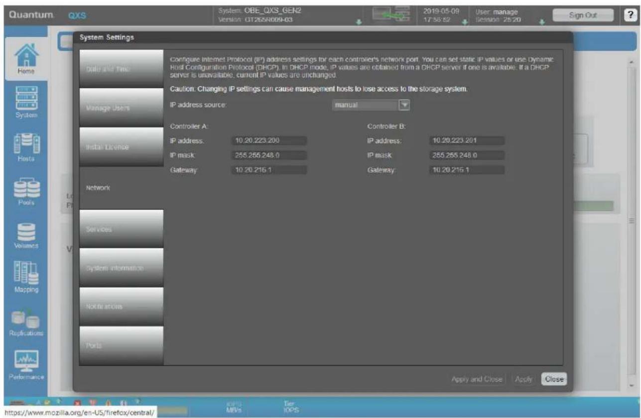 Quantum QXS System.OBE_QXS_GEN2 Version: GT26SN009-03 2019-05-09 17:58:52 User manage Decision 25:20 Sign Out System Settings Data and Time Configure Internet Protocol (IP) address settings for each controller's network port. You can set static IP values or use Dynamic Host Configuration Protocol (DHCP). In DHCP mode, IP values are obtained from a DHCP server if one is available. If a DHCP server is unavailable, current IP values are unchanged. Caution: Changing IP settings can cause management hosts to lose access to the storage system. IP address source: manual Controller A: Controller B: IP address: 10.20.223.200 IP address: 10.20.223.201 IP mask: 255.255.248.0 IP mask: 255.255.248.0 Gateway: 10.20.216.1 Gateway: 10.20.216.1 Network Services System information Notify articles Ports Apply and Close Apply Close https://www.mozilla.org/en-US/firefox/central/ IOSPS MPVs Tier IOPS