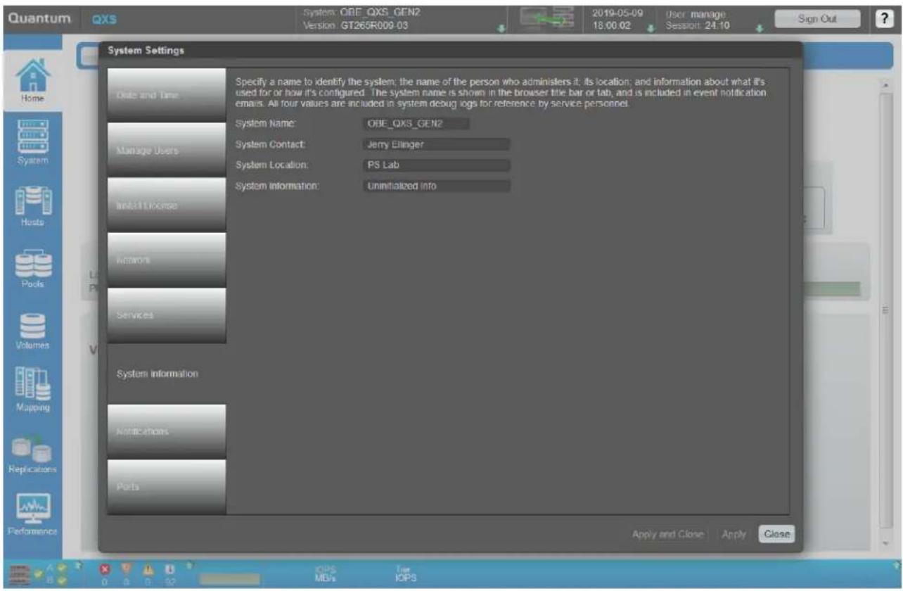 Quantum QXS System: OBE_QXS_GEN2 Version: GT265R009-03 2019-05-09 18:00:02 User manage Session: 24.10 Sign Out System Settings One and Time Specify a name to identify the system; the name of the person who administers it; its location; and information about what it's used for or how it's configured. The system name is shown in the browser title bar or tab, and is included in event notification emails. All four values are included in system debug logs for reference by service personnel. System Name: OBE_QXS_GEN2 Manage Users System Contact: Jerry Ellinger System Location: PS Lab System Information: Uninitialized info Networks Services System Information Applications Parts Apply and Close | Apply | Close