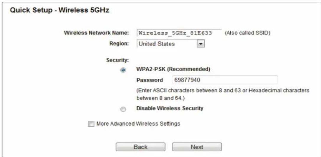 Quick Setup - Wireless 5GHz Wireless Network Name: Wireless_5GHz_81E633 (Also called SSID) Region: United States Security: WPA2-PSK (Recommended) Password 69877940 (Enter ASCII characters between 8 and 63 or Hexadecimal characters between 8 and 64.) Disable Wireless Security More Advanced Wireless Settings Back Next
