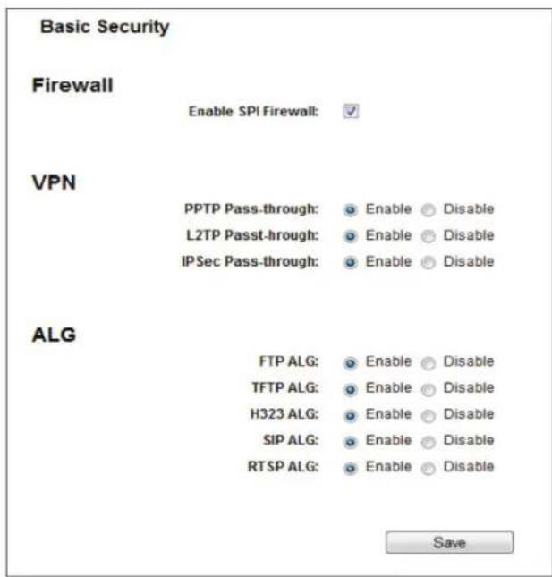 Basic Security Firewall Enable SPI Firewall: VPN PPTP Pass-through: Enable Disable L2TP Pass-through: Enable Disable IPSec Pass-through: Enable Disable ALG FTP ALG: Enable Disable TFTP ALG: Enable Disable H323 ALG: Enable Disable SIP ALG: Enable Disable RTSP ALG: Enable Disable Save