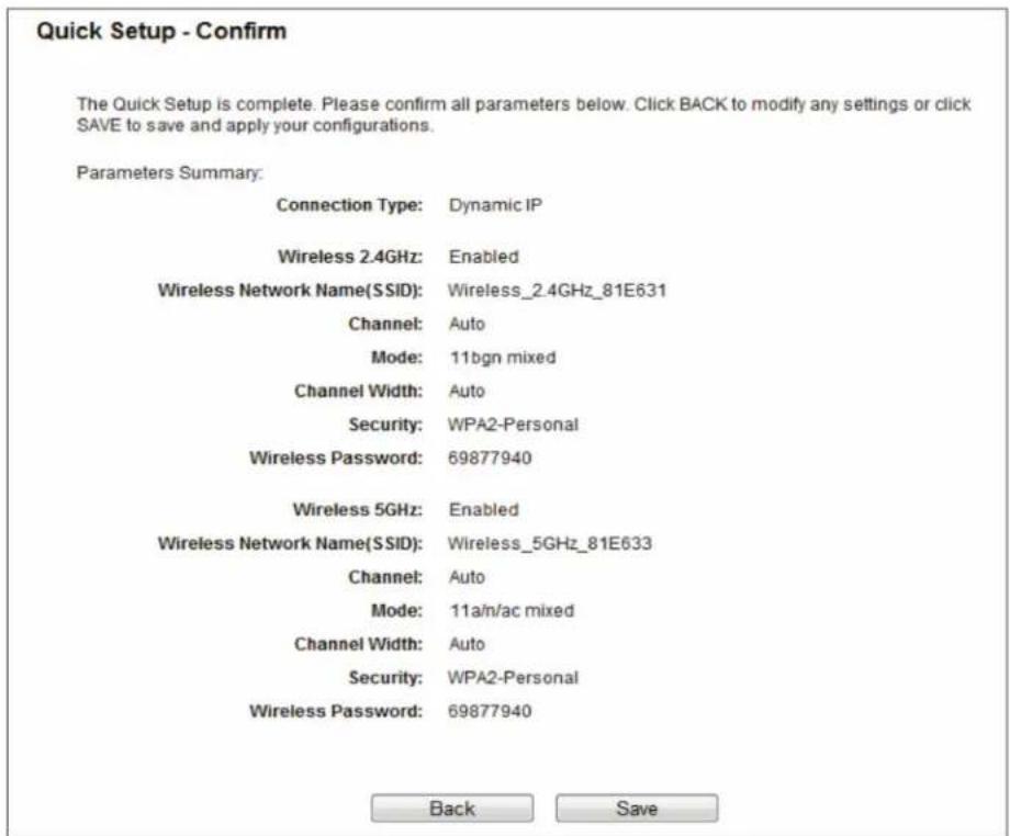 Quick Setup - Confirm The Quick Setup is complete. Please confirm all parameters below. Click BACK to modify any settings or click SAVE to save and apply your configurations. Parameters Summary: Connection Type: Dynamic IP Wireless 2.4GHz: Enabled Wireless Network Name(SSID): Wireless_2.4GHz_81E631 Channel: Auto Mode: 11bgn mixed Channel Width: Auto Security: WPA2-Personal Wireless Password: 69877940 Wireless 5GHz: Enabled Wireless Network Name(SSID): Wireless_5GHz_81E633 Channel: Auto Mode: 11a/n/ac mixed Channel Width: Auto Security: WPA2-Personal Wireless Password: 69877940 Back Save