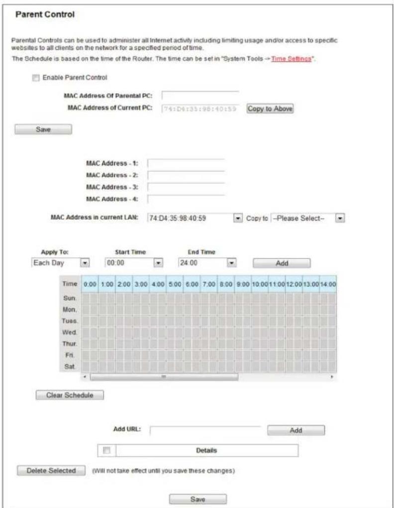 Parent Control Parental Controls can be used to administer all Internet activity including limiting usage and/or access to specific websites to all clients on the network for a specified period of time. The Schedule is based on the time of the Router. The time can be set in "System Tools → Time Settings". Enable Parent Control MAC Address Of Parental PC: MAC Address of Current PC: 74:D4:35:98:40:59 Copy to Above Save MAC Address - 1: MAC Address - 2: MAC Address - 3: MAC Address - 4: MAC Address in current LAN: 74:D4:35:98:40:59 Copy to --Please Select-- Apply To: Start Time End Time Add Each Day 00:00 24:00 Time 0.00 1.00 2.00 3.00 4.00 5.00 6.00 7.00 8.00 9.00 10.00 11.00 12.00 13.00 14.00 Sun. Mon. Tues. Wed. Thur. Fri. Sat. Clear Schedule Add URL: Add Details Delete Selected (Will not take effect until you save these changes) Save