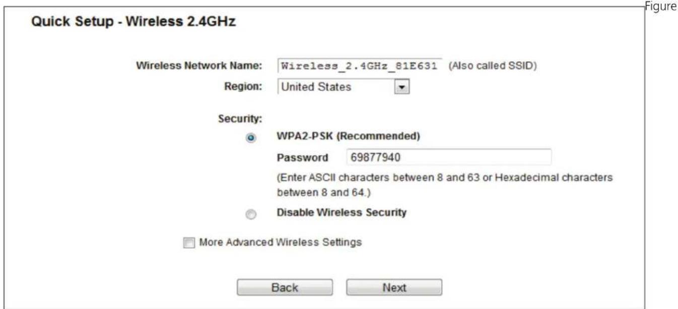 Quick Setup - Wireless 2.4GHz Wireless Network Name: Wireless_2.4GHz_81E631 (Also called SSID) Region: United States Security: WPA2-PSK (Recommended) Password 69877940 (Enter ASCII characters between 8 and 63 or Hexadecimal characters between 8 and 64.) Disable Wireless Security More Advanced Wireless Settings Back Next