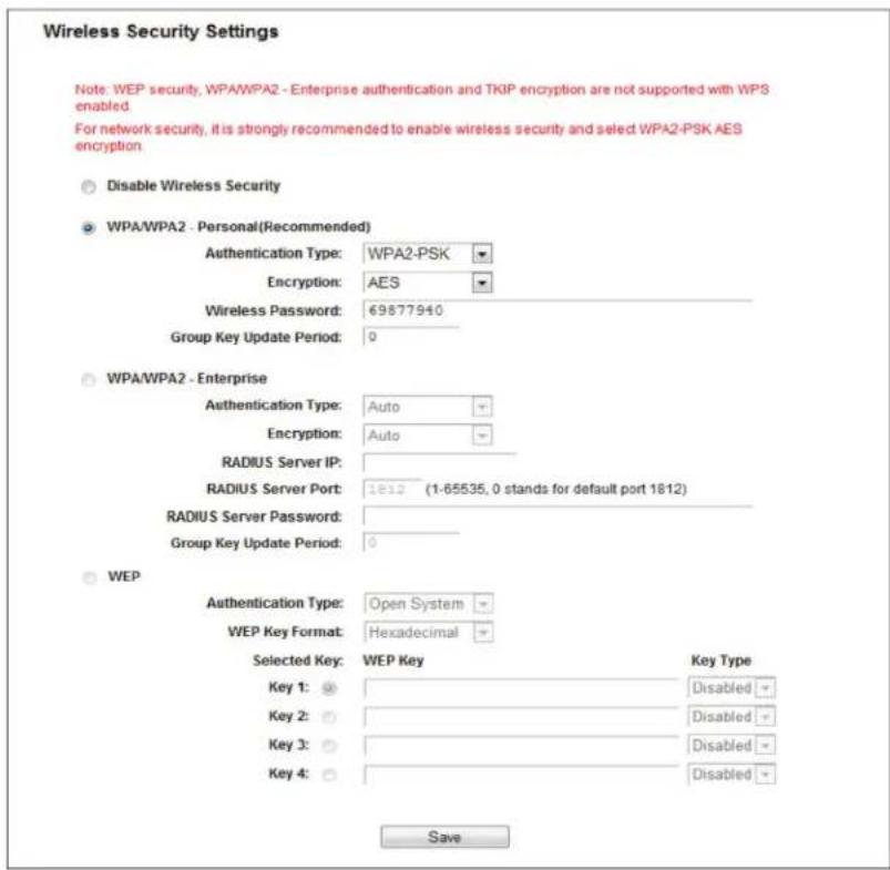 Wireless Security Settings Note: WEP security, WPA/WPA2 - Enterprise authentication and TKIP encryption are not supported with WPS enabled. For network security, it is strongly recommended to enable wireless security and select WPA2-PSK AES encryption. Disable Wireless Security WPA/WPA2 - Personal(Recommended) Authentication Type: WPA2-PSK Encryption: AES Wireless Password: 69877940 Group Key Update Period: 0 WPA/WPA2 - Enterprise Authentication Type: Auto Encryption: Auto RADIUS Server IP: RADIUS Server Port: 1812 (1-65535, 0 stands for default port 1812) RADIUS Server Password: Group Key Update Period: 0 WEP Authentication Type: Open System WEP Key Format: Hexadecimal Selected Key: WEP Key Key Type Key 1: Disabled Key 2: Disabled Key 3: Disabled Key 4: Disabled Save