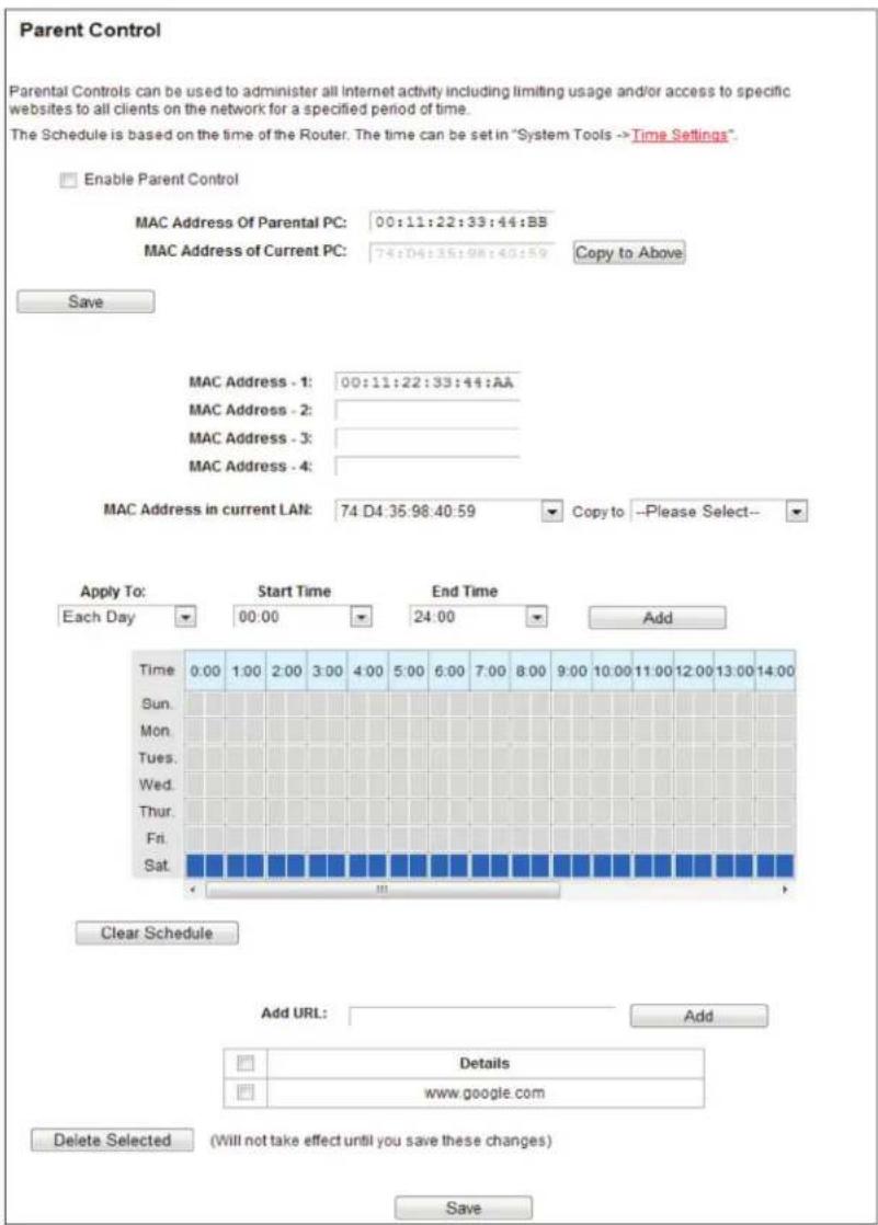 Parent Control Parental Controls can be used to administer all Internet activity including limiting usage and/or access to specific websites to all clients on the network for a specified period of time. The Schedule is based on the time of the Router. The time can be set in "System Tools -> Time Settings". Enable Parent Control MAC Address Of Parental PC: 00:11:22:33:44:BB MAC Address of Current PC: 74:D4:35:98:40:59 Copy to Above Save MAC Address - 1: 00:11:22:33:44:AA MAC Address - 2: MAC Address - 3: MAC Address - 4: MAC Address in current LAN: 74 D4:35:98:40:59 Copy to --Please Select-- Apply To: Start Time End Time Each Day 00:00 24:00 Add Time 0:00 1:00 2:00 3:00 4:00 5:00 6:00 7:00 8:00 9:00 10:00 11:00 12:00 13:00 14:00 Sun. Mon. Tues. Wed. Thur. Fri. Sat. Clear Schedule Add URL: Add Details www.google.com Delete Selected (Will not take effect until you save these changes) Save