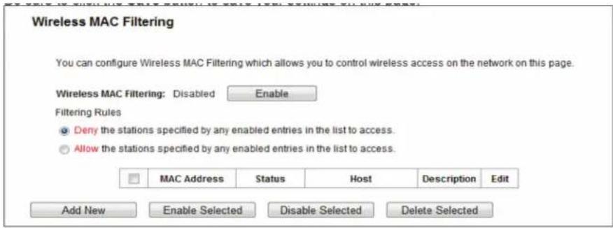 Wireless MAC Filtering You can configure Wireless MAC Filtering which allows you to control wireless access on the network on this page. Wireless MAC Filtering: Disabled Enable Filtering Rules ● Deny the stations specified by any enabled entries in the list to access. ○ Allow the stations specified by any enabled entries in the list to access. MAC Address Status Host Description Edit Add New Enable Selected Disable Selected Delete Selected
