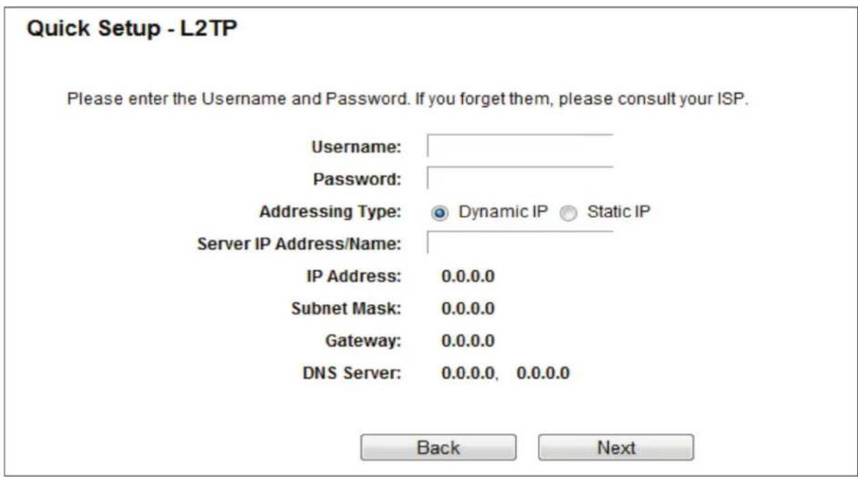 Quick Setup - L2TP Please enter the Username and Password. If you forget them, please consult your ISP. Username: Password: Addressing Type: Dynamic IP Static IP Server IP Address/Name: IP Address: 0.0.0.0 Subnet Mask: 0.0.0.0 Gateway: 0.0.0.0 DNS Server: 0.0.0.0, 0.0.0.0 Back Next