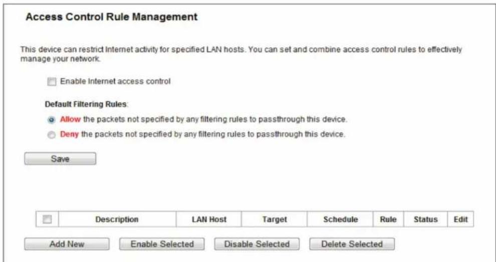 Access Control Rule Management This device can restrict Internet activity for specified LAN hosts. You can set and combine access control rules to effectively manage your network. Enable Internet access control Default Filtering Rules: Allow the packets not specified by any filtering rules to passthrough this device. Deny the packets not specified by any filtering rules to passthrough this device. Save Description LAN Host Target Schedule Rule Status年代Edit Add New Enable Selected Disable Selected Delete Selected