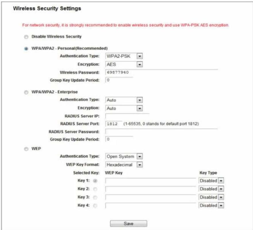 Wireless Security Settings For network security, it is strongly recommended to enable wireless security and use WPA-PSK AES encryption. Disable Wireless Security WPA/WPA2 - Personal(Recommended) Authentication Type: WPA2-PSK Encryption: AES Wireless Password: 69877940 Group Key Update Period: 0 WPA/WPA2 - Enterprise Authentication Type: Auto Encryption: Auto RADIUS Server IP: RADIUS Server Port: 1812 (1-65535, 0 stands for default port 1812) RADIUS Server Password: Group Key Update Period: 0 WEP Authentication Type: Open System WEP Key Format: Hexadecimal Selected Key: WEP Key Key Type Key 1: Disabled Key 2: Disabled Key 3: Disabled Key 4: Disabled Save