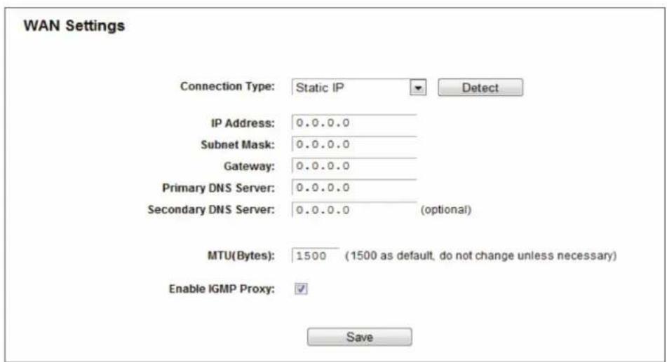 WAN Settings Connection Type: Static IP Detect IP Address: 0.0.0.0 Subnet Mask: 0.0.0.0 Gateway: 0.0.0.0 Primary DNS Server: 0.0.0.0 Secondary DNS Server: 0.0.0.0 (optional) MTU(Bytes): 1500 (1500 as default, do not change unless necessary) Enable IGMP Proxy: ✓ Save