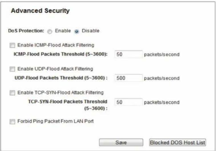 Advanced Security DoS Protection: Enable Disable Enable ICMP-Flood Attack Filtering ICMP-Flood Packets Threshold (5~3600): 50 packets/second Enable UDP-Flood Attack Filtering UDP-Flood Packets Threshold (5~3600): 500 packets/second Enable TCP-SYN-Flood Attack Filtering TCP-SYN-Flood Packets Threshold (5~3600): 50 packets/second Forbid Ping Packet From LAN Port Save Blocked DOS Host List