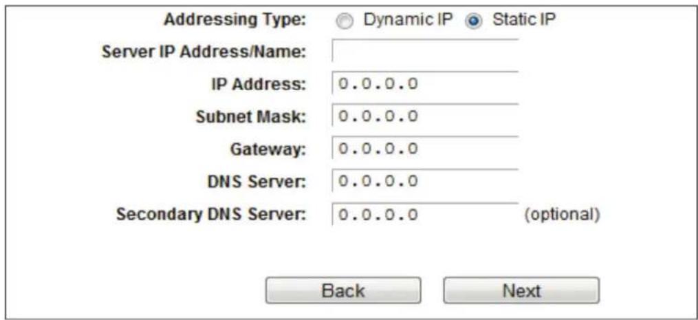 Addressing Type: Dynamic IP Static IP Server IP Address/Name: IP Address: 0.0.0.0 Subnet Mask: 0.0.0.0 Gateway: 0.0.0.0 DNS Server: 0.0.0.0 Secondary DNS Server: 0.0.0.0 (optional) Back Next