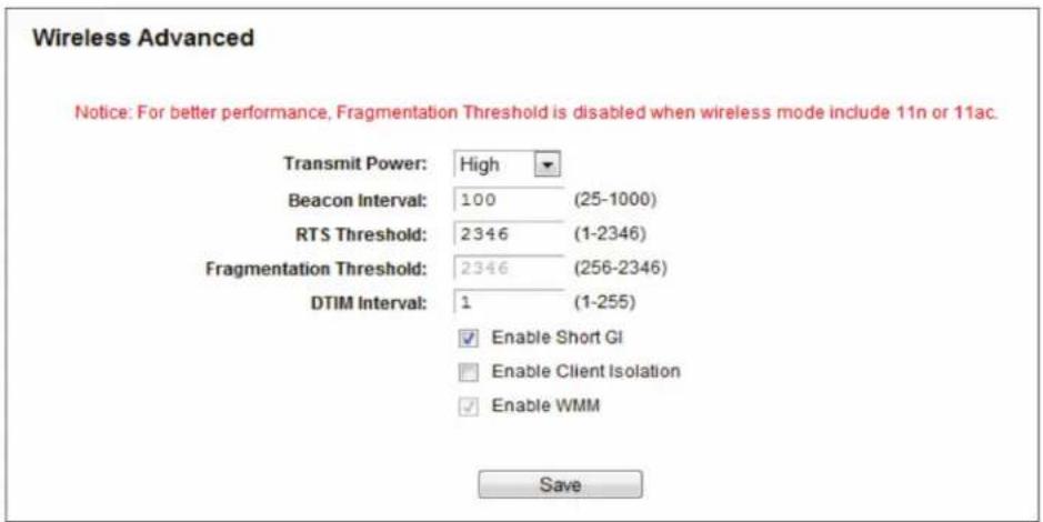 Wireless Advanced Notice: For better performance, Fragmentation Threshold is disabled when wireless mode include 11n or 11ac. Transmit Power: High Beacon Interval: 100 (25-1000) RTS Threshold: 2346 (1-2346) Fragmentation Threshold: 2346 (256-2346) DTIM Interval: 1 (1-255) Enable Short GI Enable Client Isolation Enable WMM Save