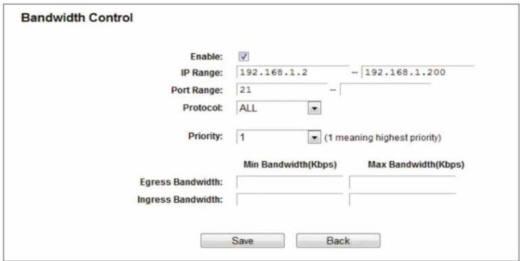 Bandwidth Control Enable: IP Range: 192.168.1.2 -- 192.168.1.200 Port Range: 21 -- Protocol: ALL Priority: 1 (1 meaning highest priority) Min Bandwidth(Kbps) Max Bandwidth(Kbps) Egress Bandwidth: Ingress Bandwidth: Save Back