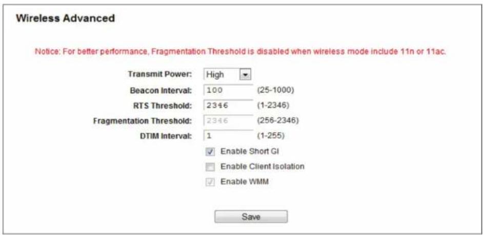 Wireless Advanced Notice: For better performance, Fragmentation Threshold is disabled when wireless mode include 11n or 11ac. Transmit Power: High Beacon Interval: 100 (25-1000) RTS Threshold: 2346 (1-2346) Fragmentation Threshold: 2346 (256-2346) DTIM Interval: 1 (1-255) Enable Short GI Enable Client Isolation Enable WMM Save