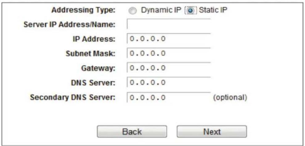 Addressing Type: Dynamic IP Static IP Server IP Address/Name: IP Address: 0.0.0.0 Subnet Mask: 0.0.0.0 Gateway: 0.0.0.0 DNS Server: 0.0.0.0 Secondary DNS Server: 0.0.0.0 (optional) Back Next