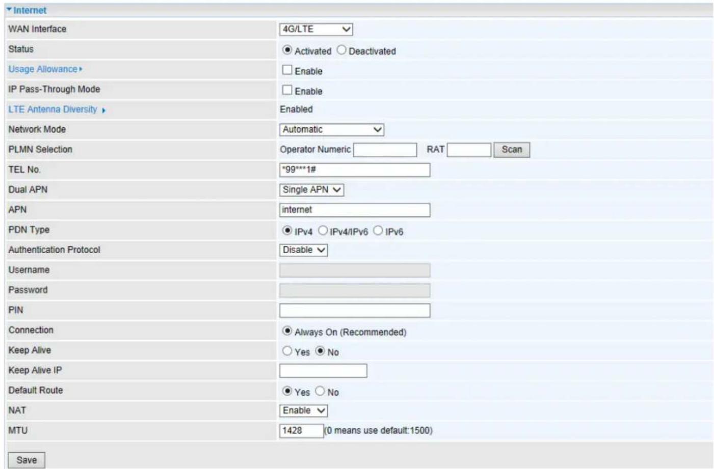 Internet WAN Interface 4G/LTE Status ● Activated ○ Deactivated Usage Allowance► □ Enable IP Pass-Through Mode □ Enable LTE Antenna Diversity ► Enabled Network Mode Automatic PLMN Selection Operator Numeric_RAT_Scan TEL No. *99***1# Dual APN Single APN APN internet PDN Type ● IPv4 ○ IPv4/IPv6 ○ IPv6 Authentication Protocol Disable Username Password PIN Connection ● Always On (Recommended) Keep Alive ○ Yes ● No Keep Alive IP Default Route ● Yes ○ No NAT Enable MTU 1428(0 means use default:1500) Save
