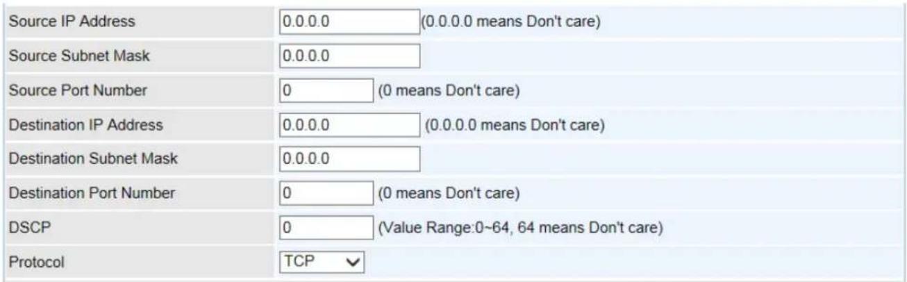 Source IP Address 0.0.0.0 (0.0.0.0 means Don't care) Source Subnet Mask 0.0.0.0 Source Port Number 0 (0 means Don't care) Destination IP Address 0.0.0.0 (0.0.0.0 means Don't care) Destination Subnet Mask 0.0.0.0 Destination Port Number 0 (0 means Don't care) DSCP 0 (Value Range:0~64, 64 means Don't care) Protocol TCP √