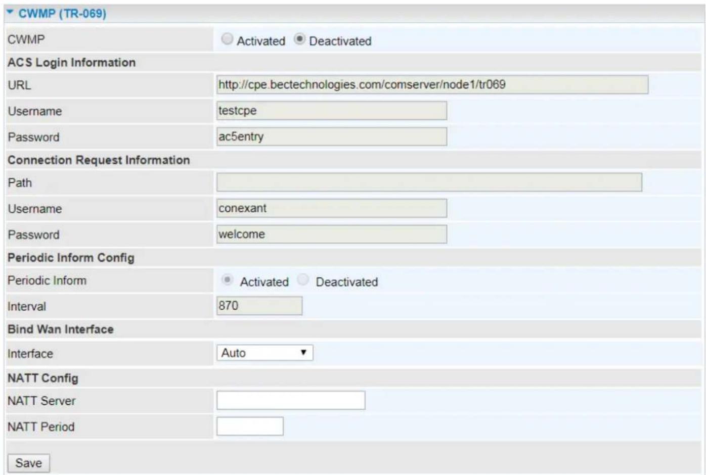CWMP (TR-069) CWMP Activated Deactivated ACS Login Information URL http://cpe.bectechnologies.com/comserver/node1/tr069 Username testcpe Password ac5entry Connection Request Information Path Username conexant Password welcome Periodic Inform Config Periodic Inform Activated Deactivated Interval 870 Bind Wan Interface Interface Auto NATT Config NATT Server NATT Period Save