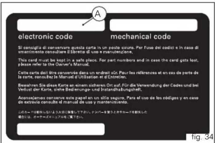 electronic code Sì consiglia di conservare questa carta in un posto sicuro. Per l'uso dei codici e in caso di smarrimento consultare il libretto di uso e manutenzione. This card must be kept in a safe place. For part numbers and in case the card gets lost, please refer to the Owner's Manual. Cette carte doit être conservée dans un endroit sûr. Pour les références et en cas de perte de la carte, consultez le Manuel d'Utilisation et d'Entretien. Bewahren Sie diese Karte an einem sicheren Ort auf. Für die Verwendung der Codes und bei Verlust der Karte, siehe Bedierungs- und Instandhaltungsheft. Aconsejamos conserve este papel en un atilo seguro. Para el uso de los códigos y en caso de extravio consulte el manual de uso y mantenimiento. このカードは動矢しないよう入法に発音して下さい。ナンバーを要うときやカードを動矢した場合には、オーナーズマニュアルをご覧下さい。 A mechanical code fig. 34