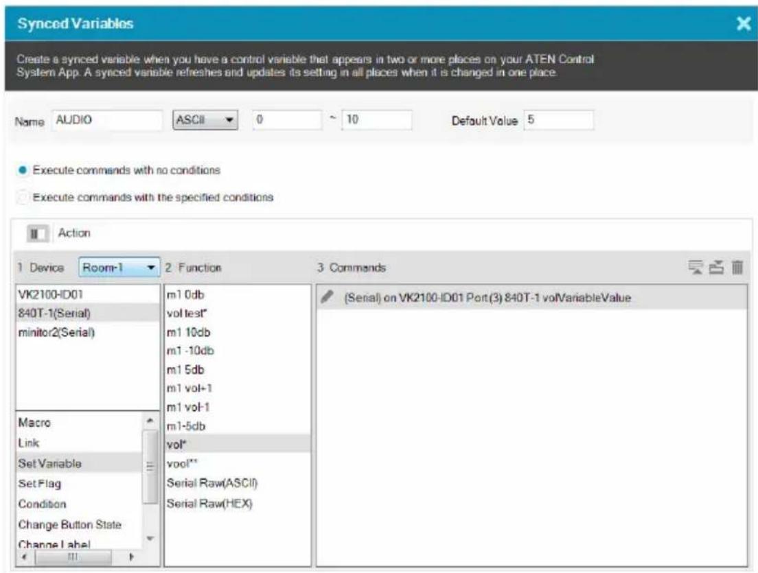Synced Variables Create a synced variable when you have a control variable that appears in two or more places on your ATEN Control System App. A synced variable refreshes and updates its setting in all places when it is changed in one place. Name AUDIO ASCII 0 10 Default Value 5 Execute commands with no conditions Execute commands with the specified conditions Action 1 Device Room-1 2 Function 3 Commands VK2100-ID01 840T-1(Serial) minitor2(Serial) Macro Link Set Variable Set Flag Condition Change Button State Change Label m1 0db vol test* m1 10db m1 -10db m1 5db m1 vol+1 m1 vol-1 m1-5db vol* vool** Serial Raw(ASCII) Serial Raw(HEX) (Serial) on VK2100-ID01 Port(3) 840T-1 volVariableValue