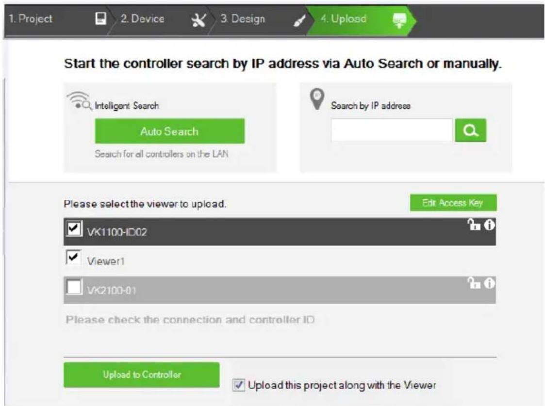 1. Project 2. Device 3. Design 4. Upload Start the controller search by IP address via Auto Search or manually. Intelligent Search Auto Search Search for all controllers on the LAN Search by IP address Please select the viewer to upload. Edit Access Key VK1100-ID02 Viewer1 VK2100-01 Please check the connection and controller ID Upload to Controller Upload this project along with the Viewer