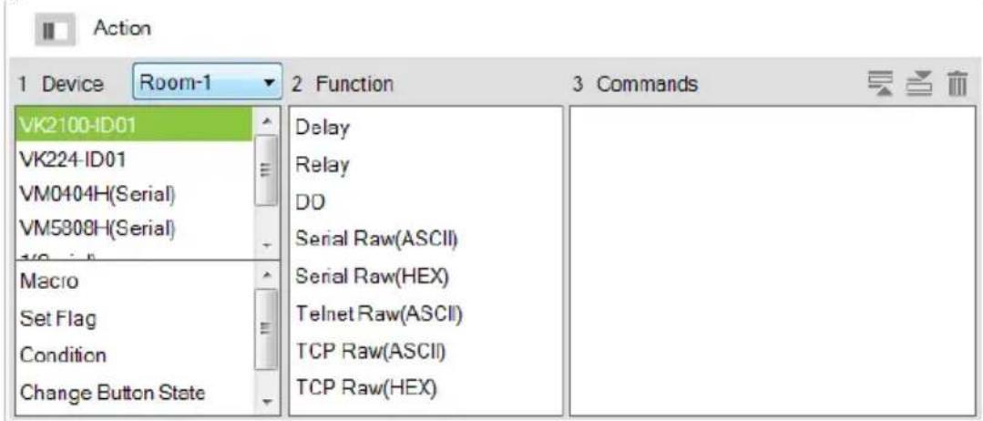 Action 1 Device Room-1 2 Function 3 Commands VK2100-ID01 VK224-ID01 VM0404H(Serial) VM5808H(Serial) Macro Set Flag Condition Change Button State Delay Relay DD Serial Raw(ASCII) Serial Raw(HEX) Telnet Raw(ASCII) TCP Raw(ASCII) TCP Raw(HEX)