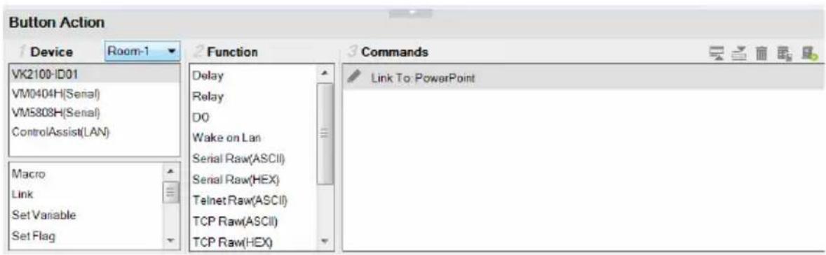 Button Action Device Room-1 VK2100-ID01 VM0404H(Serial) VM5808H(Serial) ControlAssist(LAN) Macro Link Set Variable Set Flag Function Delay Relay DO Wake on Lan Serial Raw(ASCII) Serial Raw(HEX) Telnet Raw(ASCII) TCP Raw(ASCII) TCP Raw(HEX) Commands Link To: PowerPoint