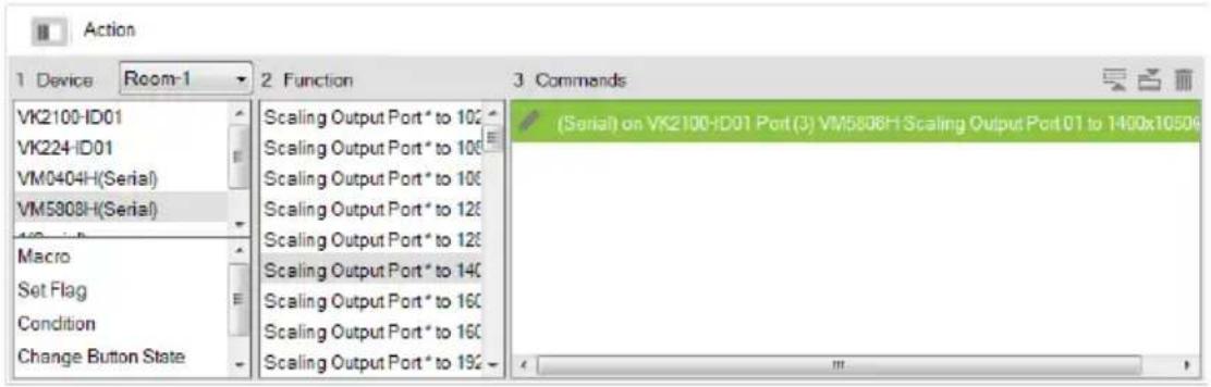 Action 1 Device Room-1 2 Function 3 Commands VK2100-ID01 VK224-ID01 VM0404H(Serial) VM5808H(Serial) Macro Set Flag Condition Change Button State Scaling Output Port * to 102 Scaling Output Port * to 106 Scaling Output Port * to 106 Scaling Output Port * to 126 Scaling Output Port * to 126 Scaling Output Port * to 140 Scaling Output Port * to 160 Scaling Output Port * to 160 Scaling Output Port * to 192 (Serial) on VK2100-ID01 Port(3) VM5808H Scaling Output Port 01 to 1400x10506